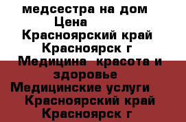 медсестра на дом › Цена ­ 500 - Красноярский край, Красноярск г. Медицина, красота и здоровье » Медицинские услуги   . Красноярский край,Красноярск г.